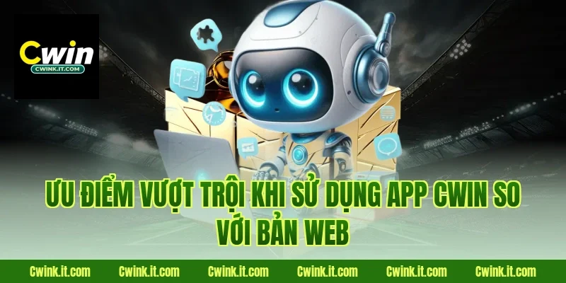 Ưu điểm vượt trội khi sử dụng app Cwin so với bản web